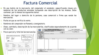 Factura Comercial
 Es una boleta de la mercancía, del comprador al vendedor, especificando claves y/o
nombres de los productos enviados incluyendo una descripción de los mismos. Debe
contener, por lo menos los siguientes datos:
1. Nombre del lugar o domicilio de la persona, casa comercial o firma que vende las
mercancías.
2. Fecha en que se verifica la venta.
3. Nombres del comprador en Panamá y consignatario.
4. Clase, cantidad y descripción de las mercaderías, clasificadas separadamente de acuerdo
con su valor.
5. Precio parcial y total de las mercancías.
 