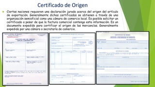 Certificado de Origen
 Ciertas naciones requieren una declaración jurada acerca del origen del artículo
de exportación. Generalmente dichos certificados se obtienen a través de una
organización semioficial como una cámara de comercio local. Es posible solicitar un
certificado a pesar de que la factura comercial contenga esta información. Es un
documento expedido para certificar el origen de las mercancías. Generalmente
expedido por una cámara o secretaría de comercio.
 