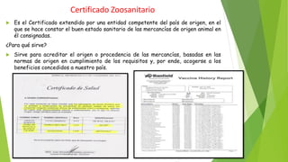 Certificado Zoosanitario
 Es el Certificado extendido por una entidad competente del país de origen, en el
que se hace constar el buen estado sanitario de las mercancías de origen animal en
él consignadas.
¿Para qué sirve?
 Sirve para acreditar el origen o procedencia de las mercancías, basadas en las
normas de origen en cumplimiento de los requisitos y, por ende, acogerse a los
beneficios concedidos a nuestro país.
 