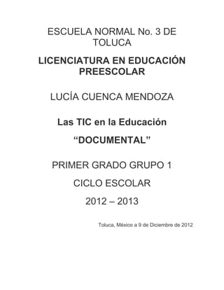 ESCUELA NORMAL No. 3 DE
        TOLUCA
LICENCIATURA EN EDUCACIÓN
       PREESCOLAR

  LUCÍA CUENCA MENDOZA

   Las TIC en la Educación
      “DOCUMENTAL”

  PRIMER GRADO GRUPO 1
      CICLO ESCOLAR
        2012 – 2013

           Toluca, México a 9 de Diciembre de 2012
 