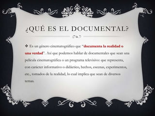 ¿QUÉ ES EL DOCUMENTAL?
 Es un género cinematográfico que “documenta la realidad o
una verdad”. Así que podemos hablar de documentales que sean una
película cinematográfica o un programa televisivo: que representa,
con carácter informativo o didáctico, hechos, escenas, experimentos,
etc., tomados de la realidad, lo cual implica que sean de diversos
temas.
 