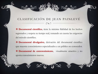 CLASIFICACIÓN DE JEAN PAINLEVÉ
 Documental científico, tiene la máxima fidelidad de los hechos
registrados y respeta su tiempo real, tomando en cuenta las exigencias
del método científico.
 Documental divulgativo, derivación del documental científico
que muestra conocimientos especializados a un público no conocedor.
 Documental de entretenimiento, visualmente atractivo y no
aporta conocimientos nuevos.
 
