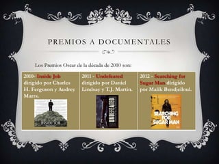 PREMIOS A DOCUMENTALES
Los Premios Oscar de la década de 2010 son:
2010- Inside Job
dirigido por Charles
H. Ferguson y Audrey
Marrs.
2011 - Undefeated
dirigido por Daniel
Lindsay y T.J. Martin.
2012 - Searching for
Sugar Man dirigido
por Malik Bendjelloul.
 