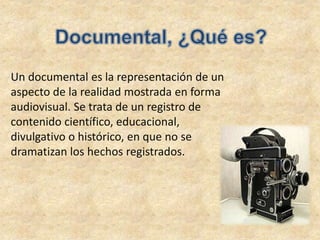 Un documental es la representación de un
aspecto de la realidad mostrada en forma
audiovisual. Se trata de un registro de
contenido científico, educacional,
divulgativo o histórico, en que no se
dramatizan los hechos registrados.
 