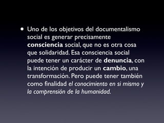 • Uno de los objetivos del documentalismo
social es generar precisamente
consciencia social, que no es otra cosa
que solidaridad. Esa consciencia social
puede tener un carácter de denuncia, con
la intención de producir un cambio, una
transformación. Pero puede tener también
como finalidad el conocimiento en si mismo y
la comprensión de la humanidad.
 