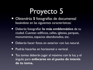 Proyecto 5
• Obtendrás 5 fotografías de documental
basándote en las siguientes características:
• Deberás fotografiar lo más emblemático de tu
ciudad. Cuentan edificios, calles, iglesias, parques,
monumentos, espacios abandonados, etc.
• Deberás hacer fotos en exterior con luz natural.
• Podrás hacerlas en horizontal o vertical.
• Tus tomas deberán jugar al máximo con la luz, y el
ángulo para enfocarse en el punto de interés
de tu toma.
 