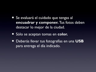 • Se evaluará el cuidado que tengas al
encuadrar y componer. Tus fotos deben
destacar lo mejor de la ciudad.
• Sólo se aceptan tomas en color.
• Deberás llevar tus fotografías en una USB
para entrega el día indicado.
 