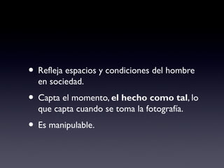 • Refleja espacios y condiciones del hombre
en sociedad.
• Capta el momento, el hecho como tal, lo
que capta cuando se toma la fotografía.
• Es manipulable.
 
