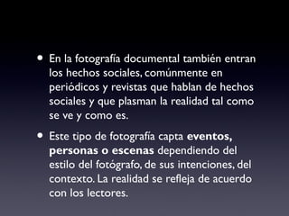 • En la fotografía documental también entran
los hechos sociales, comúnmente en
periódicos y revistas que hablan de hechos
sociales y que plasman la realidad tal como
se ve y como es.
• Este tipo de fotografía capta eventos,
personas o escenas dependiendo del
estilo del fotógrafo, de sus intenciones, del
contexto. La realidad se refleja de acuerdo
con los lectores.
 
