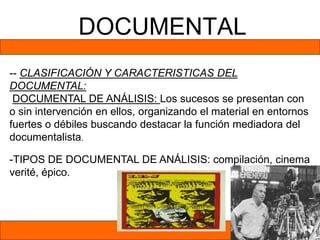 DOCUMENTAL
-- CLASIFICACIÓN Y CARACTERISTICAS DEL
DOCUMENTAL:
DOCUMENTAL DE ANÁLISIS: Los sucesos se presentan con
o sin intervención en ellos, organizando el material en entornos
fuertes o débiles buscando destacar la función mediadora del
documentalista.
-TIPOS DE DOCUMENTAL DE ANÁLISIS: compilación, cinema
verité, épico.
 