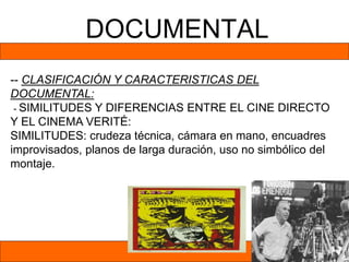 DOCUMENTAL
-- CLASIFICACIÓN Y CARACTERISTICAS DEL
DOCUMENTAL:
- SIMILITUDES Y DIFERENCIAS ENTRE EL CINE DIRECTO
Y EL CINEMA VERITÉ:
SIMILITUDES: crudeza técnica, cámara en mano, encuadres
improvisados, planos de larga duración, uso no simbólico del
montaje.
 