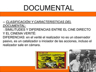 DOCUMENTAL
-- CLASIFICACIÓN Y CARACTERISTICAS DEL
DOCUMENTAL:
- SIMILITUDES Y DIFERENCIAS ENTRE EL CINE DIRECTO
Y EL CINEMA VERITÉ:
DIFERENCIAS: en el verité el realizador no es un observador
pasivo, es un catalizador o iniciador de las acciones, incluso el
realizador sale en cámara.
 