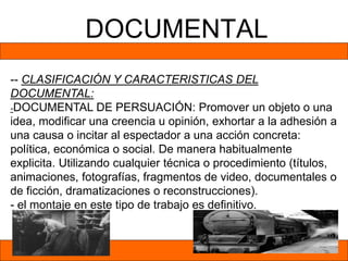 DOCUMENTAL
-- CLASIFICACIÓN Y CARACTERISTICAS DEL
DOCUMENTAL:
-DOCUMENTAL DE PERSUACIÓN: Promover un objeto o una
idea, modificar una creencia u opinión, exhortar a la adhesión a
una causa o incitar al espectador a una acción concreta:
política, económica o social. De manera habitualmente
explicita. Utilizando cualquier técnica o procedimiento (títulos,
animaciones, fotografías, fragmentos de video, documentales o
de ficción, dramatizaciones o reconstrucciones).
- el montaje en este tipo de trabajo es definitivo.
 
