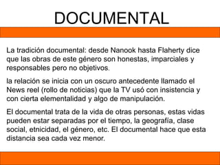 DOCUMENTAL
La tradición documental: desde Nanook hasta Flaherty dice
que las obras de este género son honestas, imparciales y
responsables pero no objetivos.
la relación se inicia con un oscuro antecedente llamado el
News reel (rollo de noticias) que la TV usó con insistencia y
con cierta elementalidad y algo de manipulación.
El documental trata de la vida de otras personas, estas vidas
pueden estar separadas por el tiempo, la geografía, clase
social, etnicidad, el género, etc. El documental hace que esta
distancia sea cada vez menor.
 