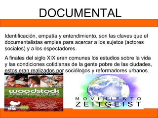 DOCUMENTAL
Identificación, empatía y entendimiento, son las claves que el
documentalistas emplea para acercar a los sujetos (actores
sociales) y a los espectadores.
A finales del siglo XIX eran comunes los estudios sobre la vida
y las condiciones cotidianas de la gente pobre de las ciudades,
estos eran realizados por sociólogos y reformadores urbanos.
 
