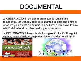 DOCUMENTAL
La OBSERVACIÓN, es la primera pieza del engranaje
documental, un Danés Jacob Riis, planteo la distancia entre el
reportero y su objeto de estudio, en su libro: “Cómo vive la otra
mitad”, delimitando el observador y el observado.
La EXPLORACIÓN, herencia de los siglos XVII y XVIII seguirá
vigente, no ya desde el desplazamiento sino desde el interior.
 