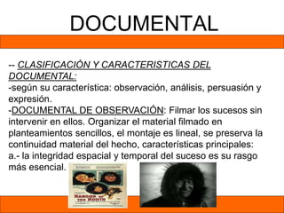 DOCUMENTAL
-- CLASIFICACIÓN Y CARACTERISTICAS DEL
DOCUMENTAL:
-según su característica: observación, análisis, persuasión y
expresión.
-DOCUMENTAL DE OBSERVACIÓN: Filmar los sucesos sin
intervenir en ellos. Organizar el material filmado en
planteamientos sencillos, el montaje es lineal, se preserva la
continuidad material del hecho, características principales:
a.- la integridad espacial y temporal del suceso es su rasgo
más esencial.
 