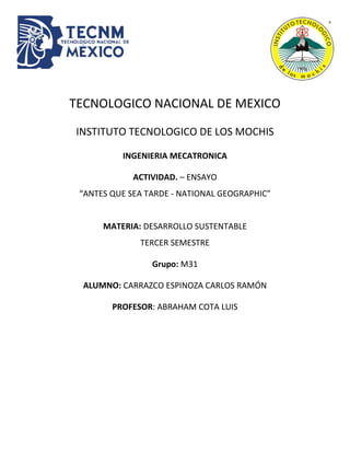 TECNOLOGICO NACIONAL DE MEXICO
INSTITUTO TECNOLOGICO DE LOS MOCHIS
INGENIERIA MECATRONICA
ACTIVIDAD. – ENSAYO
“ANTES QUE SEA TARDE - NATIONAL GEOGRAPHIC”
MATERIA: DESARROLLO SUSTENTABLE
TERCER SEMESTRE
Grupo: M31
ALUMNO: CARRAZCO ESPINOZA CARLOS RAMÓN
PROFESOR: ABRAHAM COTA LUIS
 