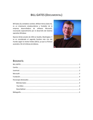BILL GATES (DOCUMENTAL)

Bill Gates (Su verdadero nombre, William Henry Gates III),
es un empresario estadounidense y fundador de la
empresa desarrolladora de software Microsoft,
reconocida especialmente por el desarrollo del Sistema
operativo Windows

Nació el 28 de octubre de 1955 en Seattle, Washington. Y
se es considerado el segundo hombre más rico del
mundo según la revista Forbes (2011), ya que su fortuna
asciende a 56 mil millones de dólares.




BIOGRAFÍA
BILL GATES ........................................................................................................................................... 1
Familia ................................................................................................................................................. 2
Juventud .............................................................................................................................................. 2
Microsoft ............................................................................................................................................. 3
Fundación ............................................................................................................................................ 4
Personajes destacados ........................................................................................................................ 4
       Melinda Gates ............................................................................................................................. 4
        Paul Allen .................................................................................................................................... 4
       Steve Ballmer .............................................................................................................................. 4
Bibliografía .......................................................................................................................................... 4
 
