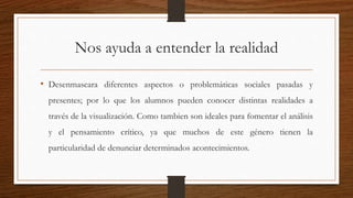 Nos ayuda a entender la realidad
• Desenmascara diferentes aspectos o problemáticas sociales pasadas y
presentes; por lo que los alumnos pueden conocer distintas realidades a
través de la visualización. Como tambien son ideales para fomentar el análisis
y el pensamiento crítico, ya que muchos de este género tienen la
particularidad de denunciar determinados acontecimientos.
 