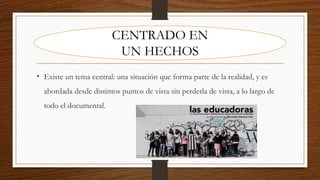 • Existe un tema central: una situación que forma parte de la realidad, y es
abordada desde distintos puntos de vista sin perderla de vista, a lo largo de
todo el documental.
CENTRADO EN
UN HECHOS
 