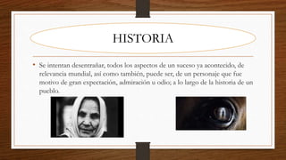 • Se intentan desentrañar, todos los aspectos de un suceso ya acontecido, de
relevancia mundial, así como también, puede ser, de un personaje que fue
motivo de gran expectación, admiración u odio; a lo largo de la historia de un
pueblo.
HISTORIA
 
