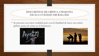 • Se presenta una micro realidad, pero con la finalidad de hacer una crítica
global, acerca de cómo es el fenómeno.
DOCUMENTAL DE CRÍTICA A PEQUEÑA
ESCALA O CIUDAD AMURALLADA
 