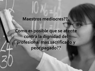 Maestros mediocres??

Como es posible que se atente
    contra la dignidad del
 profesional mas sacrificado y
        peor pagado??
 