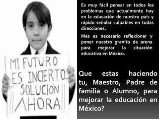 Es muy fácil pensar en todos los
problemas que actualmente hay
en la educación de nuestro país y
rápido señalar culpables en todas
direcciones.
Mas es necesario reflexionar y
poner nuestro granito de arena
para    mejorar   la  situación
educativa en México.



Que estas haciendo
tu, Maestro, Padre de
familia o Alumno, para
mejorar la educación en
México?
 