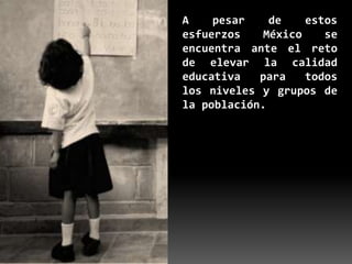 A    pesar    de    estos
esfuerzos    México    se
encuentra ante el reto
de elevar la calidad
educativa   para    todos
los niveles y grupos de
la población.
 
