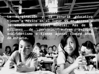 La marginación      y la penuria educativa
tienen a México   en el lugar 55 en acceso a
la educación a     nivel mundial. Más de 34
millones    de    personas   sufren   rezago,
analfabetismo o    tienen apenas cuatro años
de estudio.
 