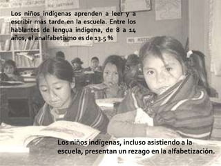 Los niños indígenas aprenden a leer y a
escribir más tarde en la escuela. Entre los
hablantes de lengua indígena, de 8 a 14
años, el analfabetismo es de 13.5 %




                Los niños indígenas, incluso asistiendo a la
                escuela, presentan un rezago en la alfabetización.
 
