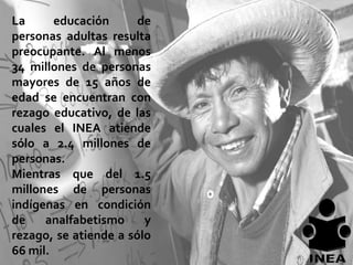 La      educación      de
personas adultas resulta
preocupante. Al menos
34 millones de personas
mayores de 15 años de
edad se encuentran con
rezago educativo, de las
cuales el INEA atiende
sólo a 2.4 millones de
personas.
Mientras que del 1.5
millones de personas
indígenas en condición
de    analfabetismo     y
rezago, se atiende a sólo
66 mil.
 