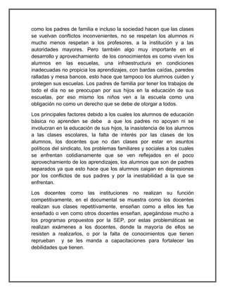 como los padres de familia e incluso la sociedad hacen que las clases
se vuelvan conflictos inconvenientes, no se respetan los alumnos ni
mucho menos respetan a los profesores, a la institución y a las
autoridades mayores. Pero también algo muy importante en el
desarrollo y aprovechamiento de los conocimientos es como viven los
alumnos en las escuelas, una infraestructura en condiciones
inadecuadas no propicia los aprendizajes, con bardas caídas, paredes
ralladas y mesa bancos, esto hace que tampoco los alumnos cuiden y
protegen sus escuelas. Los padres de familia por tener los trabajos de
todo el día no se preocupan por sus hijos en la educación de sus
escuelas, por eso mismo los niños ven a la escuela como una
obligación no como un derecho que se debe de otorgar a todos.
Los principales factores debido a los cuales los alumnos de educación
básica no aprenden se debe a que los padres no apoyan ni se
involucran en la educación de sus hijos, la inasistencia de los alumnos
a las clases escolares, la falta de interés por las clases de los
alumnos, los docentes que no dan clases por estar en asuntos
políticos del sindicato, los problemas familiares y sociales a los cuales
se enfrentan cotidianamente que se ven reflejados en el poco
aprovechamiento de los aprendizajes, los alumnos que son de padres
separados ya que esto hace que los alumnos caigan en depresiones
por los conflictos de sus padres y por la inestabilidad a la que se
enfrentan.
Los docentes como las instituciones no realizan su función
competitivamente, en el documental se muestra como los docentes
realizan sus clases repetitivamente, enseñan como a ellos les fue
enseñado o ven como otros docentes enseñan, apegándose mucho a
los programas propuestos por la SEP, por estas problemáticas se
realizan exámenes a los docentes, donde la mayoría de ellos se
resisten a realizarlos, o por la falta de conocimientos que tienen
reprueban y se les manda a capacitaciones para fortalecer las
debilidades que tienen.
 