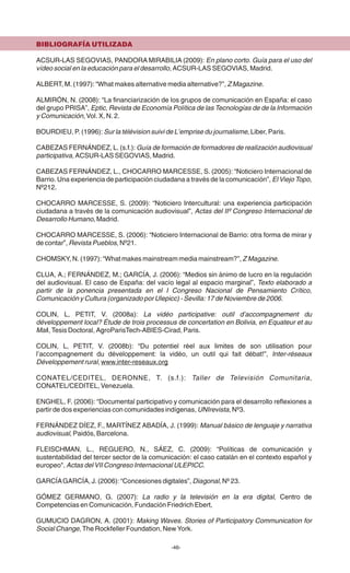 BIBLIOGRAFÍA UTILIZADA
ACSUR-LAS SEGOVIAS, PANDORA MIRABILIA (2009): En plano corto. Guía para el uso del
vídeo social en la educación para el desarrollo, ACSUR-LAS SEGOVIAS, Madrid.
ALBERT, M. (1997): “What makes alternative media alternative?”, Z Magazine.
ALMIRÓN, N. (2008): “La financiarización de los grupos de comunicación en España: el caso
del grupo PRISA”, Eptic, Revista de Economía Política de las Tecnologías de de la Información
y Comunicación, Vol. X, N. 2.
BOURDIEU, P. (1996): Sur la télévision suivi de L'emprise du journalisme, Liber, Paris.
CABEZAS FERNÁNDEZ, L. (s.f.): Guía de formación de formadores de realización audiovisual
participativa, ACSUR-LAS SEGOVIAS, Madrid.
CABEZAS FERNÁNDEZ, L., CHOCARRO MARCESSE, S. (2005): “Noticiero Internacional de
Barrio. Una experiencia de participación ciudadana a través de la comunicación”, El Viejo Topo,
Nº212.
CHOCARRO MARCESSE, S. (2009): “Noticiero Intercultural: una experiencia participación
ciudadana a través de la comunicación audiovisual”, Actas del IIº Congreso Internacional de
Desarrollo Humano, Madrid.
CHOCARRO MARCESSE, S. (2006): “Noticiero Internacional de Barrio: otra forma de mirar y
de contar”, Revista Pueblos, Nº21.
CHOMSKY, N. (1997): “What makes mainstream media mainstream?”, Z Magazine.
CLUA, A.; FERNÁNDEZ, M.; GARCÍA, J. (2006): “Medios sin ánimo de lucro en la regulación
del audiovisual. El caso de España: del vacío legal al espacio marginal”, Texto elaborado a
partir de la ponencia presentada en el I Congreso Nacional de Pensamiento Crítico,
Comunicación y Cultura (organizado por Ulepicc) - Sevilla: 17 de Noviembre de 2006.
COLIN, L, PETIT, V. (2008a): La vidéo participative: outil d'accompagnement du
développement local? Étude de trois processus de concertation en Bolivia, en Equateur et au
Mali, Tesis Doctoral, AgroParisTech-ABIES-Cirad, Paris.
COLIN, L, PETIT, V. (2008b): “Du potentiel réel aux limites de son utilisation pour
l'accompagnement du développement: la vidéo, un outil qui fait débat!”, Inter-réseaux
Développement rural, www.inter-reseaux.org
CONATEL/CEDITEL, DERONNE, T. (s.f.): Taller de Televisión Comunitaria,
CONATEL/CEDITEL, Venezuela.
ENGHEL, F. (2006): “Documental participativo y comunicación para el desarrollo reflexiones a
partir de dos experiencias con comunidades indígenas, UNIrevista, Nº3.
FERNÁNDEZ DÍEZ, F., MARTÍNEZ ABADÍA, J. (1999): Manual básico de lenguaje y narrativa
audiovisual, Paidós, Barcelona.
FLEISCHMAN, L., REGUERO, N., SÁEZ, C. (2009): “Políticas de comunicación y
sustentabilidad del tercer sector de la comunicación: el caso catalán en el contexto español y
europeo", Actas del VII Congreso Internacional ULEPICC.
GARCÍAGARCÍA, J. (2006): “Concesiones digitales”, Diagonal, Nº 23.
GÓMEZ GERMANO, G. (2007): La radio y la televisión en la era digital, Centro de
Competencias en Comunicación, Fundación Friedrich Ebert,
GUMUCIO DAGRON, A. (2001): Making Waves. Stories of Participatory Communication for
Social Change, The Rockfeller Foundation, New York.
-46-
 