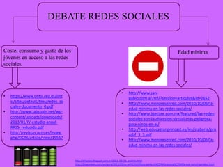 DEBATE REDES SOCIALES

Coste, consumo y gasto de los
jóvenes en acceso a las redes
sociales.

•
•

•

https://www.ontsi.red.es/ont
si/sites/default/files/redes_so
ciales-documento_0.pdf
http://www.iabspain.net/wpcontent/uploads/downloads/
2013/01/IV-estudio-anualRRSS_reducida.pdf
http://revistas.ucm.es/index.
php/DCIN/article/view/19557

Edad mínima

•
•
•
•
•

http://www.sanpablo.com.ar/rol/?seccion=articulos&id=2652
http://www.menoresenred.com/2010/10/06/laedad-minima-en-las-redes-sociales/
http://www.bsecure.com.mx/featured/las-redessociales-son-la-diversion-virtual-mas-peligrosapara-ninos-en-al/
http://web.educastur.princast.es/ies/stabarla/pro
a/bf_3_3.pdf
http://www.menoresenred.com/2010/10/06/laedad-minima-en-las-redes-sociales/

http://ehizabai.blogspot.com.es/2011_03_01_archive.html
http://blogs.elpais.com/antiguru/2013/09/su-tel%C3%A9fono-gasta-m%C3%A1s-energ%C3%ADa-que-su-refrigerador.html

 