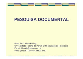 PESQUISA DOCUMENTAL
Profa. Dra. Hilma Khoury
Universidade Federal do Pará/IFCH/Faculdade de Psicologia
E-mail: hilmatk@yahoo.com.br
Fone: (91) 98112-4808; 98800-5762
 