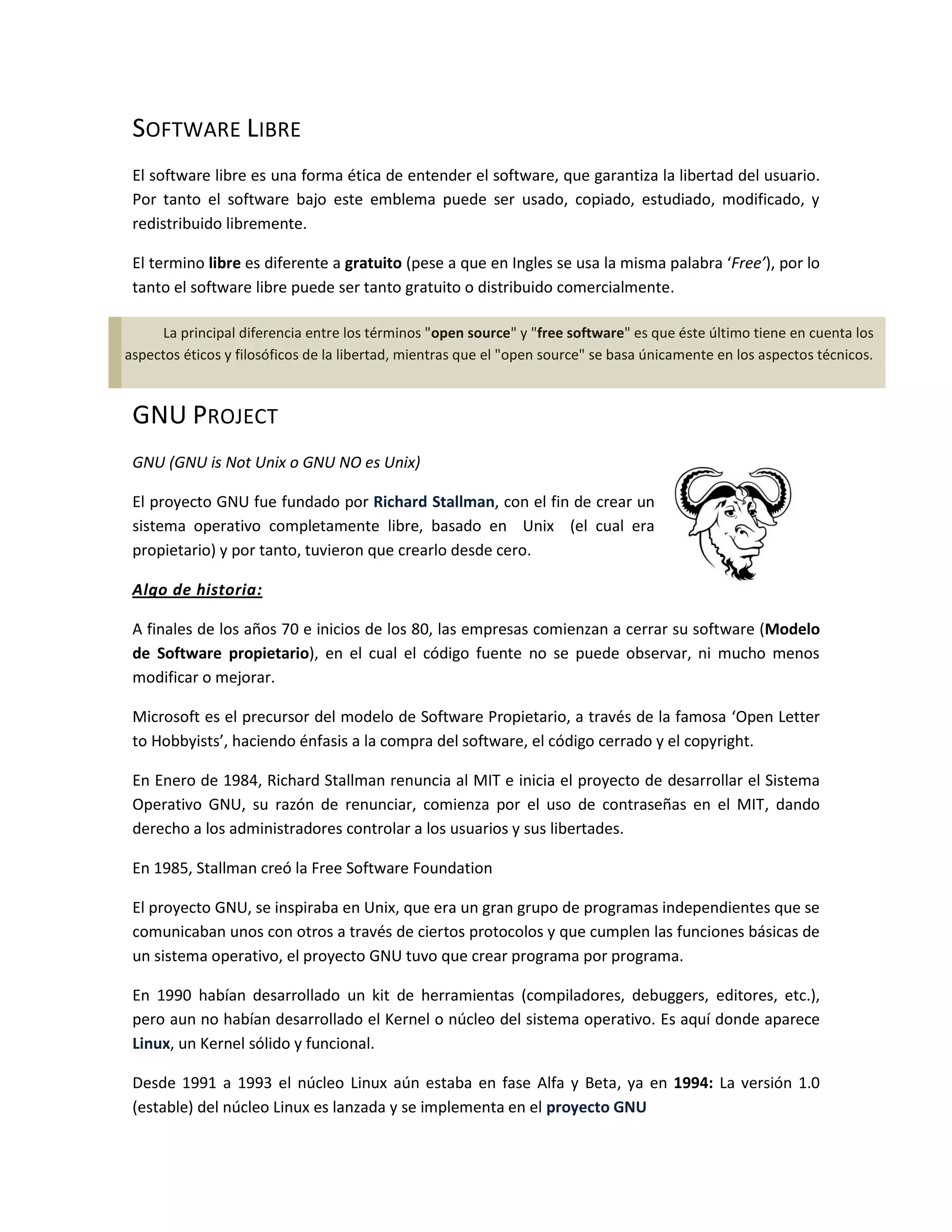SOFTWARE LIBRE
 El software libre es una forma ética de entender el software, que garantiza la libertad del usuario.
 Por tanto el software bajo este emblema puede ser usado, copiado, estudiado, modificado, y
 redistribuido libremente.

 El termino libre es diferente a gratuito (pese a que en Ingles se usa la misma palabra ‘Free’), por lo
 tanto el software libre puede ser tanto gratuito o distribuido comercialmente.

     La principal diferencia entre los términos "open source" y "free software" es que éste último tiene en cuenta los
aspectos éticos y filosóficos de la libertad, mientras que el "open source" se basa únicamente en los aspectos técnicos.



 GNU PROJECT
 GNU (GNU is Not Unix o GNU NO es Unix)

 El proyecto GNU fue fundado por Richard Stallman, con el fin de crear un
 sistema operativo completamente libre, basado en Unix (el cual era
 propietario) y por tanto, tuvieron que crearlo desde cero.

 Algo de historia:

 A finales de los años 70 e inicios de los 80, las empresas comienzan a cerrar su software (Modelo
 de Software propietario), en el cual el código fuente no se puede observar, ni mucho menos
 modificar o mejorar.

 Microsoft es el precursor del modelo de Software Propietario, a través de la famosa ‘Open Letter
 to Hobbyists’, haciendo énfasis a la compra del software, el código cerrado y el copyright.

 En Enero de 1984, Richard Stallman renuncia al MIT e inicia el proyecto de desarrollar el Sistema
 Operativo GNU, su razón de renunciar, comienza por el uso de contraseñas en el MIT, dando
 derecho a los administradores controlar a los usuarios y sus libertades.

 En 1985, Stallman creó la Free Software Foundation

 El proyecto GNU, se inspiraba en Unix, que era un gran grupo de programas independientes que se
 comunicaban unos con otros a través de ciertos protocolos y que cumplen las funciones básicas de
 un sistema operativo, el proyecto GNU tuvo que crear programa por programa.

 En 1990 habían desarrollado un kit de herramientas (compiladores, debuggers, editores, etc.),
 pero aun no habían desarrollado el Kernel o núcleo del sistema operativo. Es aquí donde aparece
 Linux, un Kernel sólido y funcional.

 Desde 1991 a 1993 el núcleo Linux aún estaba en fase Alfa y Beta, ya en 1994: La versión 1.0
 (estable) del núcleo Linux es lanzada y se implementa en el proyecto GNU
 