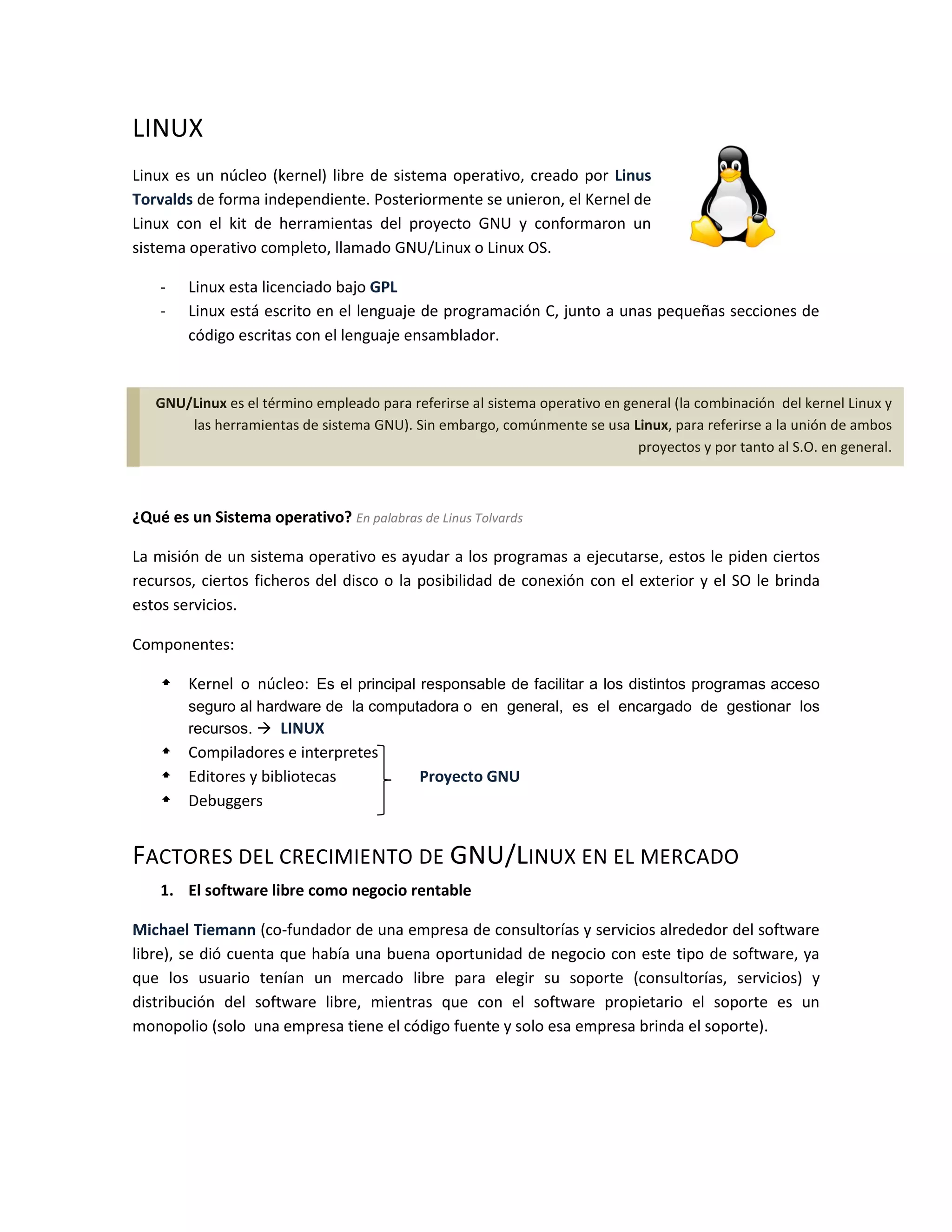 LINUX
Linux es un núcleo (kernel) libre de sistema operativo, creado por Linus
Torvalds de forma independiente. Posteriormente se unieron, el Kernel de
Linux con el kit de herramientas del proyecto GNU y conformaron un
sistema operativo completo, llamado GNU/Linux o Linux OS.

    -   Linux esta licenciado bajo GPL
    -   Linux está escrito en el lenguaje de programación C, junto a unas pequeñas secciones de
        código escritas con el lenguaje ensamblador.


   GNU/Linux es el término empleado para referirse al sistema operativo en general (la combinación del kernel Linux y
       las herramientas de sistema GNU). Sin embargo, comúnmente se usa Linux, para referirse a la unión de ambos
                                                                             proyectos y por tanto al S.O. en general.



¿Qué es un Sistema operativo? En palabras de Linus Tolvards

La misión de un sistema operativo es ayudar a los programas a ejecutarse, estos le piden ciertos
recursos, ciertos ficheros del disco o la posibilidad de conexión con el exterior y el SO le brinda
estos servicios.

Componentes:

     Kernel o núcleo: Es el principal responsable de facilitar a los distintos programas acceso
        seguro al hardware de la computadora o en general, es el encargado de gestionar los
        recursos.  LINUX
     Compiladores e interpretes
     Editores y bibliotecas                Proyecto GNU
     Debuggers


FACTORES DEL CRECIMIENTO DE GNU/LINUX EN EL MERCADO
    1. El software libre como negocio rentable

Michael Tiemann (co-fundador de una empresa de consultorías y servicios alrededor del software
libre), se dió cuenta que había una buena oportunidad de negocio con este tipo de software, ya
que los usuario tenían un mercado libre para elegir su soporte (consultorías, servicios) y
distribución del software libre, mientras que con el software propietario el soporte es un
monopolio (solo una empresa tiene el código fuente y solo esa empresa brinda el soporte).
 