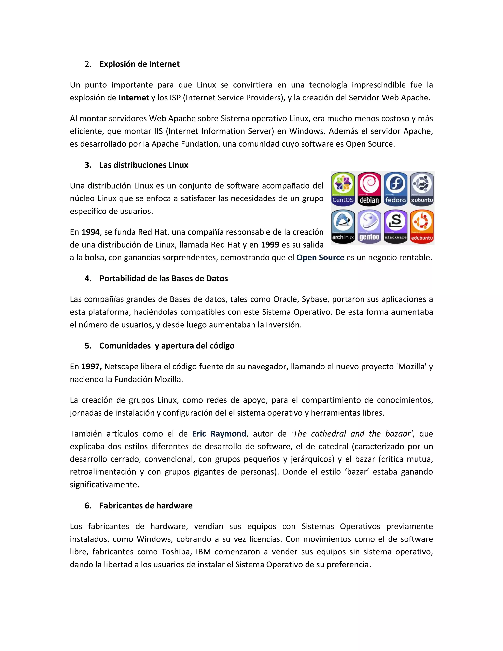 2. Explosión de Internet

Un punto importante para que Linux se convirtiera en una tecnología imprescindible fue la
explosión de Internet y los ISP (Internet Service Providers), y la creación del Servidor Web Apache.

Al montar servidores Web Apache sobre Sistema operativo Linux, era mucho menos costoso y más
eficiente, que montar IIS (Internet Information Server) en Windows. Además el servidor Apache,
es desarrollado por la Apache Fundation, una comunidad cuyo software es Open Source.

    3. Las distribuciones Linux

Una distribución Linux es un conjunto de software acompañado del
núcleo Linux que se enfoca a satisfacer las necesidades de un grupo
específico de usuarios.

En 1994, se funda Red Hat, una compañía responsable de la creación
de una distribución de Linux, llamada Red Hat y en 1999 es su salida
a la bolsa, con ganancias sorprendentes, demostrando que el Open Source es un negocio rentable.

    4. Portabilidad de las Bases de Datos

Las compañías grandes de Bases de datos, tales como Oracle, Sybase, portaron sus aplicaciones a
esta plataforma, haciéndolas compatibles con este Sistema Operativo. De esta forma aumentaba
el número de usuarios, y desde luego aumentaban la inversión.

    5. Comunidades y apertura del código

En 1997, Netscape libera el código fuente de su navegador, llamando el nuevo proyecto 'Mozilla' y
naciendo la Fundación Mozilla.

La creación de grupos Linux, como redes de apoyo, para el compartimiento de conocimientos,
jornadas de instalación y configuración del el sistema operativo y herramientas libres.

También artículos como el de Eric Raymond, autor de 'The cathedral and the bazaar', que
explicaba dos estilos diferentes de desarrollo de software, el de catedral (caracterizado por un
desarrollo cerrado, convencional, con grupos pequeños y jerárquicos) y el bazar (critica mutua,
retroalimentación y con grupos gigantes de personas). Donde el estilo ‘bazar’ estaba ganando
significativamente.

    6. Fabricantes de hardware

Los fabricantes de hardware, vendían sus equipos con Sistemas Operativos previamente
instalados, como Windows, cobrando a su vez licencias. Con movimientos como el de software
libre, fabricantes como Toshiba, IBM comenzaron a vender sus equipos sin sistema operativo,
dando la libertad a los usuarios de instalar el Sistema Operativo de su preferencia.
 