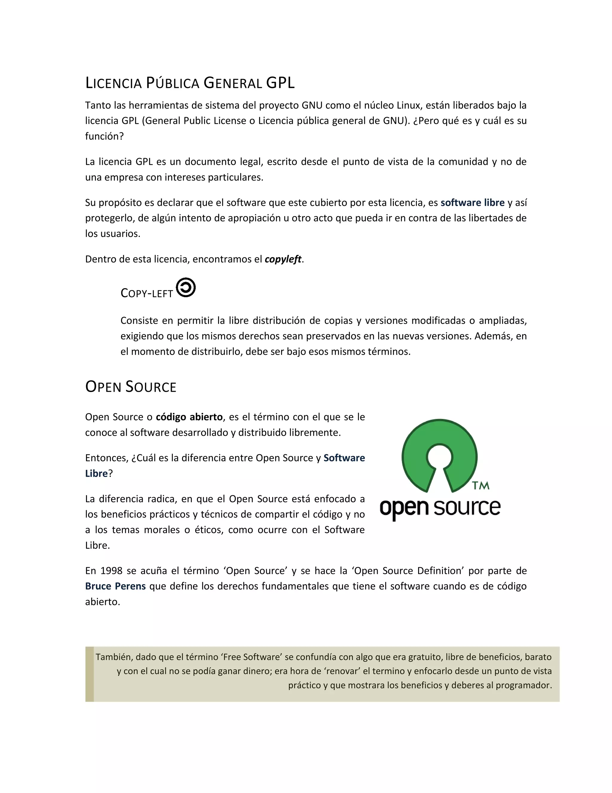 LICENCIA PÚBLICA GENERAL GPL
Tanto las herramientas de sistema del proyecto GNU como el núcleo Linux, están liberados bajo la
licencia GPL (General Public License o Licencia pública general de GNU). ¿Pero qué es y cuál es su
función?

La licencia GPL es un documento legal, escrito desde el punto de vista de la comunidad y no de
una empresa con intereses particulares.

Su propósito es declarar que el software que este cubierto por esta licencia, es software libre y así
protegerlo, de algún intento de apropiación u otro acto que pueda ir en contra de las libertades de
los usuarios.

Dentro de esta licencia, encontramos el copyleft.


        COPY-LEFT
        Consiste en permitir la libre distribución de copias y versiones modificadas o ampliadas,
        exigiendo que los mismos derechos sean preservados en las nuevas versiones. Además, en
        el momento de distribuirlo, debe ser bajo esos mismos términos.


OPEN SOURCE
Open Source o código abierto, es el término con el que se le
conoce al software desarrollado y distribuido libremente.

Entonces, ¿Cuál es la diferencia entre Open Source y Software
Libre?

La diferencia radica, en que el Open Source está enfocado a
los beneficios prácticos y técnicos de compartir el código y no
a los temas morales o éticos, como ocurre con el Software
Libre.

En 1998 se acuña el término ‘Open Source’ y se hace la ‘Open Source Definition’ por parte de
Bruce Perens que define los derechos fundamentales que tiene el software cuando es de código
abierto.



  También, dado que el término ‘Free Software’ se confundía con algo que era gratuito, libre de beneficios, barato
      y con el cual no se podía ganar dinero; era hora de ‘renovar’ el termino y enfocarlo desde un punto de vista
                                                 práctico y que mostrara los beneficios y deberes al programador.
 