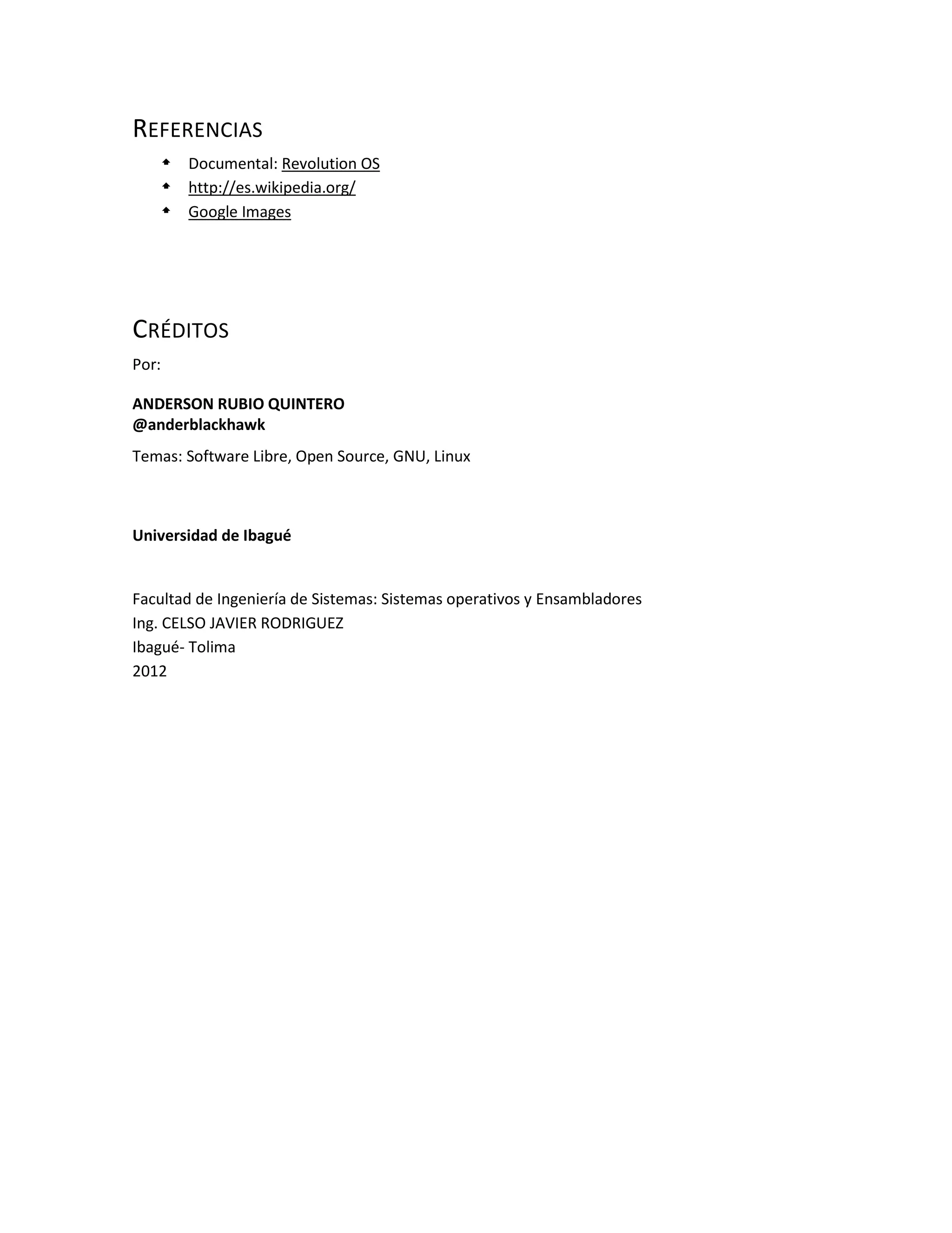 REFERENCIAS
    Documental: Revolution OS
    http://es.wikipedia.org/
    Google Images




CRÉDITOS
Por:

ANDERSON RUBIO QUINTERO
@anderblackhawk
Temas: Software Libre, Open Source, GNU, Linux



Universidad de Ibagué


Facultad de Ingeniería de Sistemas: Sistemas operativos y Ensambladores
Ing. CELSO JAVIER RODRIGUEZ
Ibagué- Tolima
2012
 