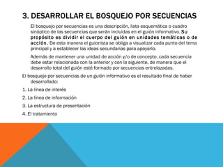 3. DESARROLLAR EL BOSQUEJO POR SECUENCIAS El bosquejo por secuencias es una descripción, lista esquemática o cuadro sinóptico de las secuencias que serán incluidas en el guión informativo.  Su propósito es dividir el cuerpo del guión en unidades temáticas o de acción.  De esta manera el guionista se obliga a visualizar cada punto del tema principal y a establecer las ideas secundarias para apoyarlo.  Además de mantener una unidad de acción y/o de concepto, cada secuencia debe estar relacionada con la anterior y con la siguiente, de manera que el desarrollo total del guión esté formado por secuencias entrelazadas.  El bosquejo por secuencias de un guión informativo es el resultado final de haber desarrollado:  1. La línea de interés  2. La línea de información  3. La estructura de presentación  4. El tratamiento  