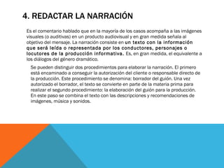 4. REDACTAR LA NARRACIÓN Es el comentario hablado que en la mayoría de los casos acompaña a las imágenes visuales (o auditivas) en un producto audiovisual y en gran medida señala al objetivo del mensaje. La narración consiste en  un texto con la información que será leída o representada por los conductores, personajes o locutores de la producción informativa.  Es, en gran medida, el equivalente a los diálogos del género dramático.  Se pueden distinguir dos procedimientos para elaborar la narración. El primero está encaminado a conseguir la autorización del cliente o responsable directo de la producción. Este procedimiento se denomina: borrador del guión. Una vez autorizado el borrador, el texto se convierte en parte de la materia prima para realizar el segundo procedimiento: la elaboración del guión para la producción. En este paso se combina el texto con las descripciones y recomendaciones de imágenes, música y sonidos.  