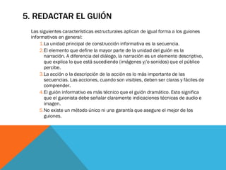 5. REDACTAR EL GUIÓN Las siguientes características estructurales aplican de igual forma a los guiones informativos en general:  La unidad principal de construcción informativa es la secuencia. El elemento que define la mayor parte de la unidad del guión es la narración. A diferencia del diálogo, la narración es un elemento descriptivo, que explica lo que está sucediendo (imágenes y/o sonidos) que el público percibe.  La acción o la descripción de la acción es lo más importante de las secuencias. Las acciones, cuando son visibles, deben ser claras y fáciles de comprender.  El guión informativo es más técnico que el guión dramático. Esto significa que el guionista debe señalar claramente indicaciones técnicas de audio e imagen.  No existe un método único ni una garantía que asegure el mejor de los guiones.  