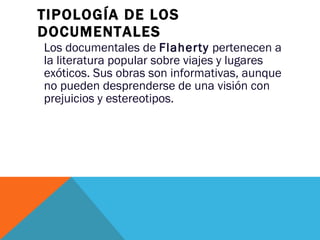 TIPOLOGÍA DE LOS DOCUMENTALES Los documentales de  Flaherty  pertenecen a la literatura popular sobre viajes y lugares exóticos. Sus obras son informativas, aunque no pueden desprenderse de una visión con prejuicios y estereotipos. 