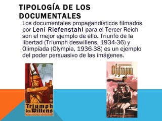 TIPOLOGÍA DE LOS DOCUMENTALES Los documentales propagandísticos filmados por  Leni Riefenstahl  para el Tercer Reich son el mejor ejemplo de ello. Triunfo de la libertad (Triumph deswillens, 1934-36) y Olimpíada (Olympia, 1936-38) es un ejemplo del poder persuasivo de las imágenes. 
