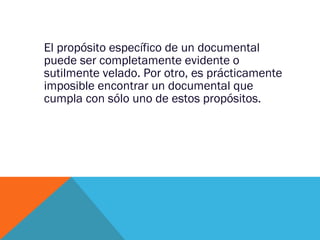 El propósito específico de un documental puede ser completamente evidente o sutilmente velado. Por otro, es prácticamente imposible encontrar un documental que cumpla con sólo uno de estos propósitos. 