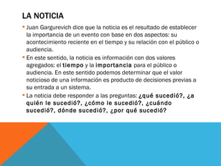 LA NOTICIA Juan Gargurevich dice que la noticia es el resultado de establecer la importancia de un evento con base en dos aspectos: su acontecimiento reciente en el tiempo y su relación con el público o audiencia.  En este sentido, la noticia es información con dos valores agregados: el  tiempo  y la  importancia  para el público o audiencia. En este sentido podemos determinar que el valor noticioso de una información es producto de decisiones previas a su entrada a un sistema. La noticia debe responder a las preguntas:  ¿qué sucedió?, ¿a quién le sucedió?, ¿cómo le sucedió?, ¿cuándo sucedió?, dónde sucedió?, ¿por qué sucedió? 