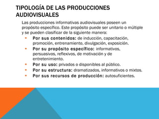 TIPOLOGÍA DE LAS PRODUCCIONES AUDIOVISUALES Las producciones informativas audiovisuales poseen un propósito específico. Este propósito puede ser unitario o múltiple y se pueden clasificar de la siguiente manera:  Por sus contenidos:  de inducción, capacitación, promoción, entrenamiento, divulgación, exposición.  Por su propósito específico:  informativos, persuasivos, reflexivos, de motivación y de entretenimiento.  Por su uso:  privados o disponibles al público.  Por su estructura:  dramatizados, informativos o mixtos.  Por sus recursos de producción:  autosuficientes.  